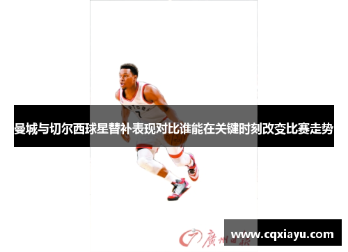 曼城与切尔西球星替补表现对比谁能在关键时刻改变比赛走势