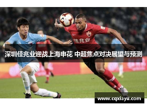 深圳佳兆业迎战上海申花 中超焦点对决展望与预测