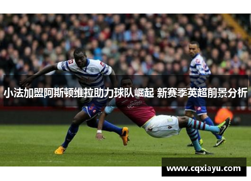 小法加盟阿斯顿维拉助力球队崛起 新赛季英超前景分析